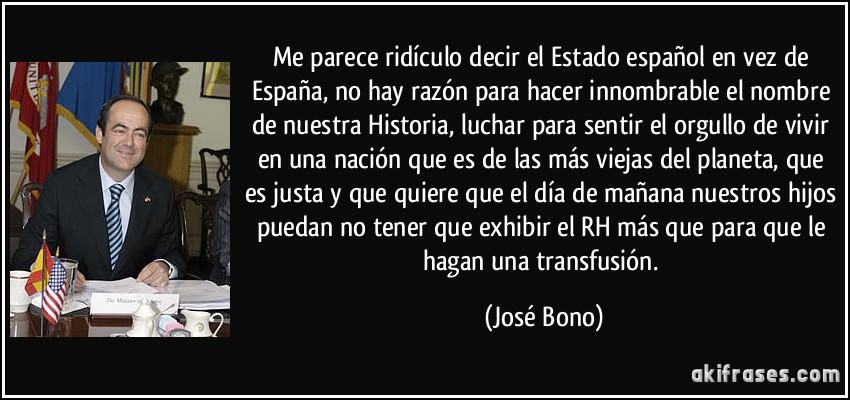 Me parece ridículo decir el Estado español en vez de España, no hay razón para hacer innombrable el nombre de nuestra Historia, luchar para sentir el orgullo de vivir en una nación que es de las más viejas del planeta, que es justa y que quiere que el día de mañana nuestros hijos puedan no tener que exhibir el RH más que para que le hagan una transfusión. (José Bono)