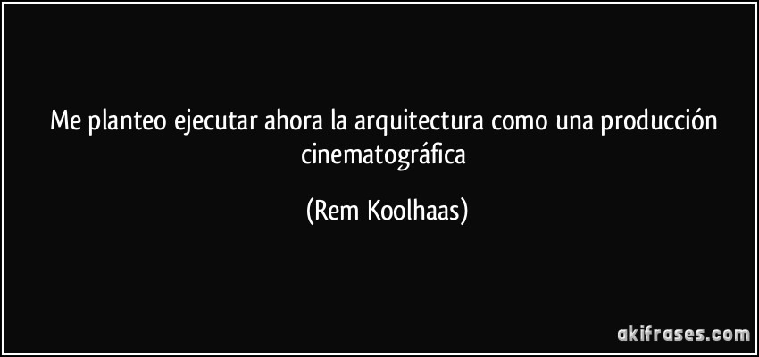 Me planteo ejecutar ahora la arquitectura como una producción cinematográfica (Rem Koolhaas)