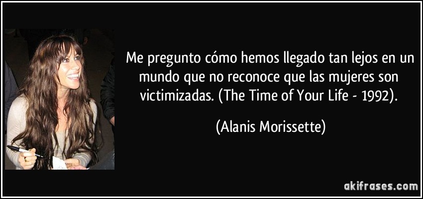  Me pregunto cómo hemos llegado tan lejos en un mundo que no reconoce que las mujeres son victimizadas. (The Time of Your Life - 1992). (Alanis Morissette)