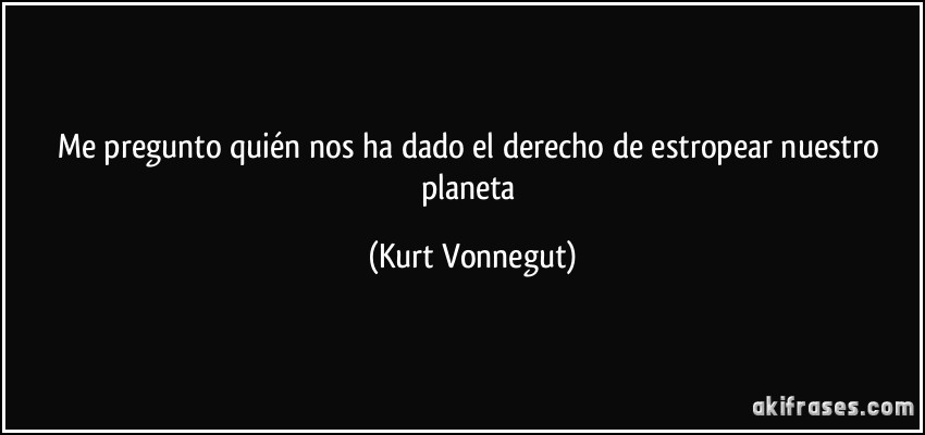 Me pregunto quién nos ha dado el derecho de estropear nuestro planeta (Kurt Vonnegut)