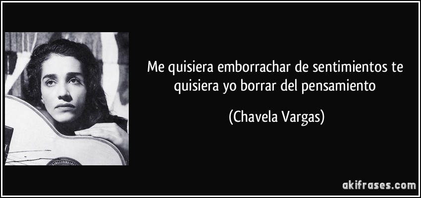 Me quisiera emborrachar de sentimientos te quisiera yo borrar del pensamiento (Chavela Vargas)