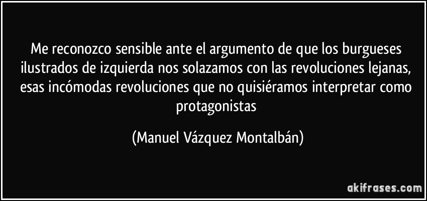 Me reconozco sensible ante el argumento de que los burgueses ilustrados de izquierda nos solazamos con las revoluciones lejanas, esas incómodas revoluciones que no quisiéramos interpretar como protagonistas (Manuel Vázquez Montalbán)