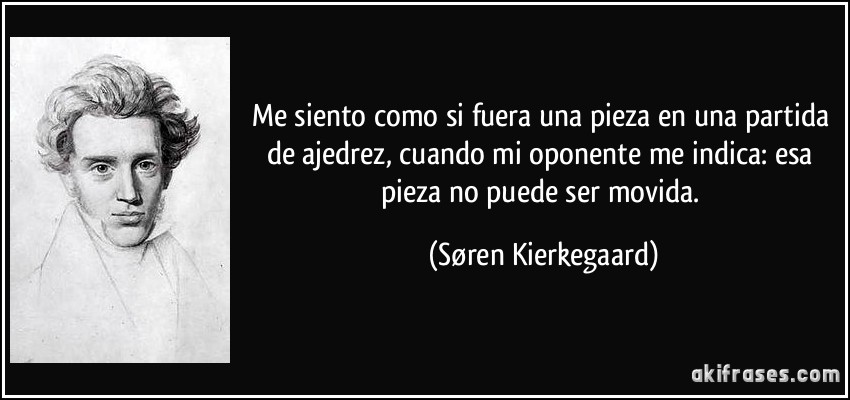 Me siento como si fuera una pieza en una partida de ajedrez, cuando mi oponente me indica: esa pieza no puede ser movida. (Søren Kierkegaard)