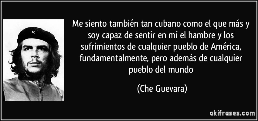 Me siento también tan cubano como el que más y soy capaz de sentir en mí el hambre y los sufrimientos de cualquier pueblo de América, fundamentalmente, pero además de cualquier pueblo del mundo (Che Guevara)