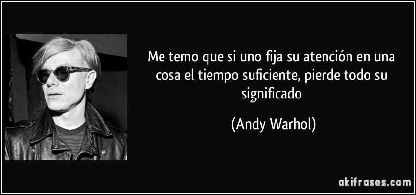 Me temo que si uno fija su atención en una cosa el tiempo suficiente, pierde todo su significado (Andy Warhol)