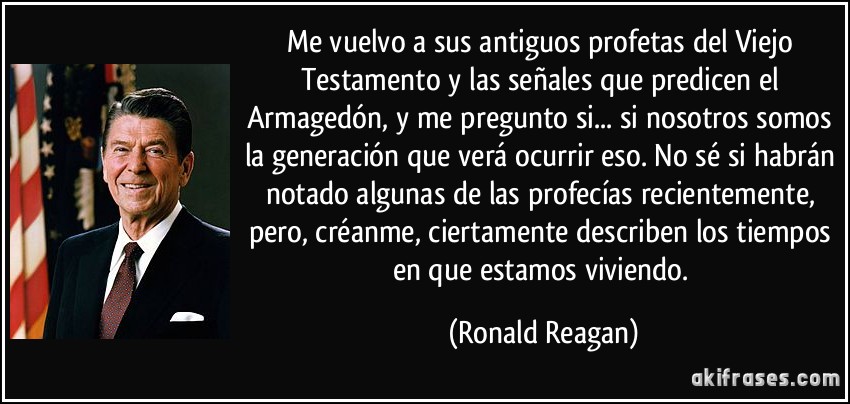 Me vuelvo a sus antiguos profetas del Viejo Testamento y las señales que predicen el Armagedón, y me pregunto si... si nosotros somos la generación que verá ocurrir eso. No sé si habrán notado algunas de las profecías recientemente, pero, créanme, ciertamente describen los tiempos en que estamos viviendo. (Ronald Reagan)
