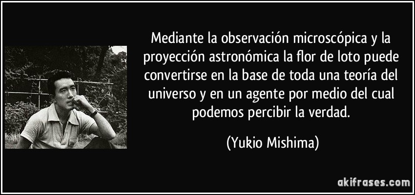 Mediante la observación microscópica y la proyección astronómica la flor de loto puede convertirse en la base de toda una teoría del universo y en un agente por medio del cual podemos percibir la verdad. (Yukio Mishima)