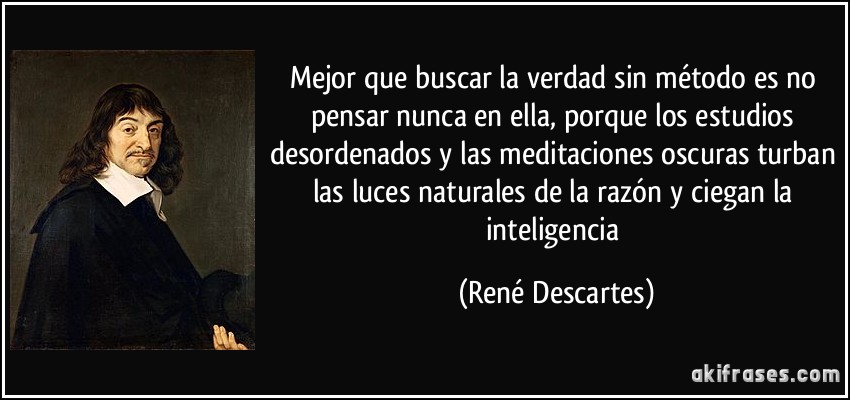 Mejor que buscar la verdad sin método es no pensar nunca en ella, porque los estudios desordenados y las meditaciones oscuras turban las luces naturales de la razón y ciegan la inteligencia (René Descartes)