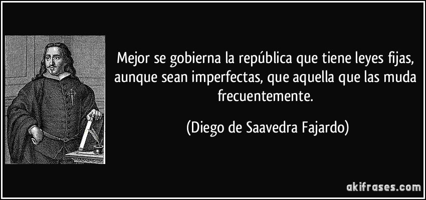 Mejor se gobierna la república que tiene leyes fijas, aunque sean imperfectas, que aquella que las muda frecuentemente. (Diego de Saavedra Fajardo)