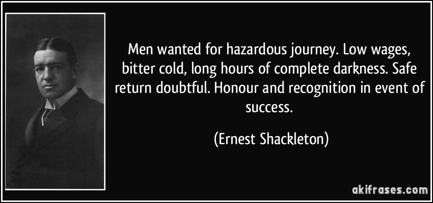 Men wanted for hazardous journey. Low wages, bitter cold, long hours of complete darkness. Safe return doubtful. Honour and recognition in event of success. (Ernest Shackleton)