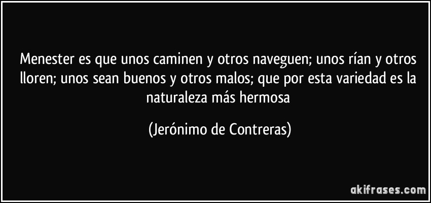 Menester es que unos caminen y otros naveguen; unos rían y otros lloren; unos sean buenos y otros malos; que por esta variedad es la naturaleza más hermosa (Jerónimo de Contreras)