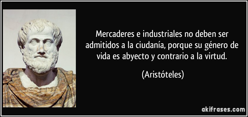 Mercaderes e industriales no deben ser admitidos a la ciudanía, porque su género de vida es abyecto y contrario a la virtud. (Aristóteles)