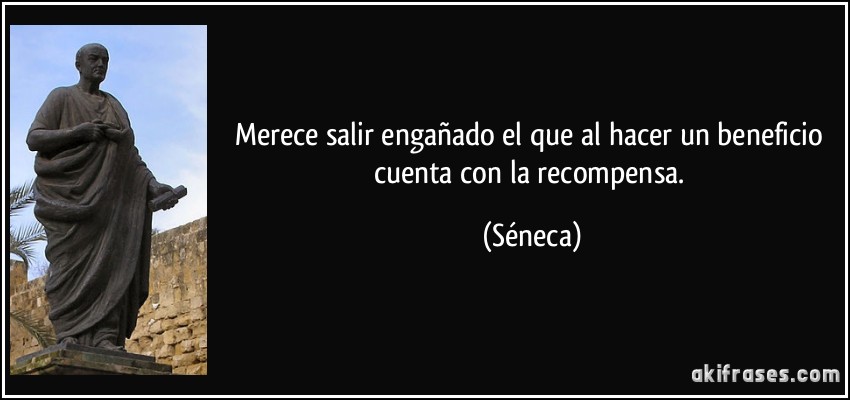 Merece salir engañado el que al hacer un beneficio cuenta con la recompensa. (Séneca)