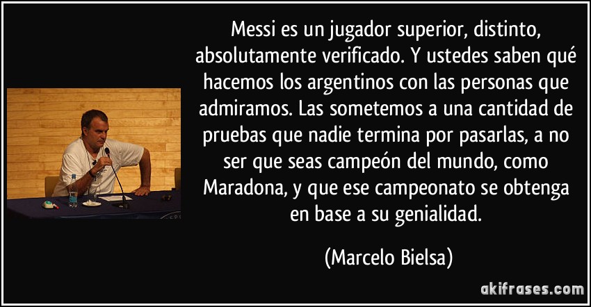 Messi es un jugador superior, distinto, absolutamente verificado. Y ustedes saben qué hacemos los argentinos con las personas que admiramos. Las sometemos a una cantidad de pruebas que nadie termina por pasarlas, a no ser que seas campeón del mundo, como Maradona, y que ese campeonato se obtenga en base a su genialidad. (Marcelo Bielsa)