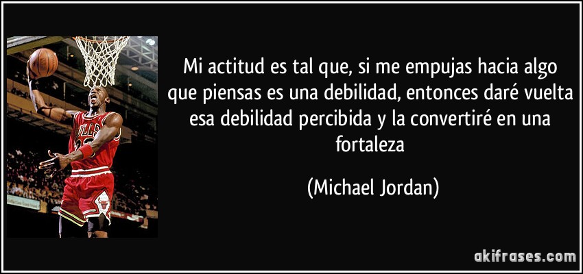 Mi actitud es tal que, si me empujas hacia algo que piensas es una debilidad, entonces daré vuelta esa debilidad percibida y la convertiré en una fortaleza (Michael Jordan)