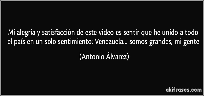 Mi alegría y satisfacción de este video es sentir que he unido a todo el país en un solo sentimiento: Venezuela... somos grandes, mi gente (Antonio Álvarez)