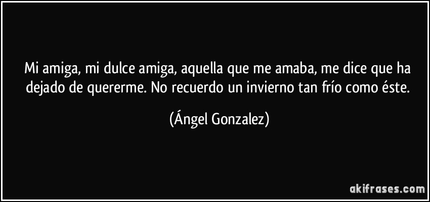 Mi amiga, mi dulce amiga, aquella que me amaba, me dice que ha dejado de quererme. No recuerdo un invierno tan frío como éste. (Ángel Gonzalez)