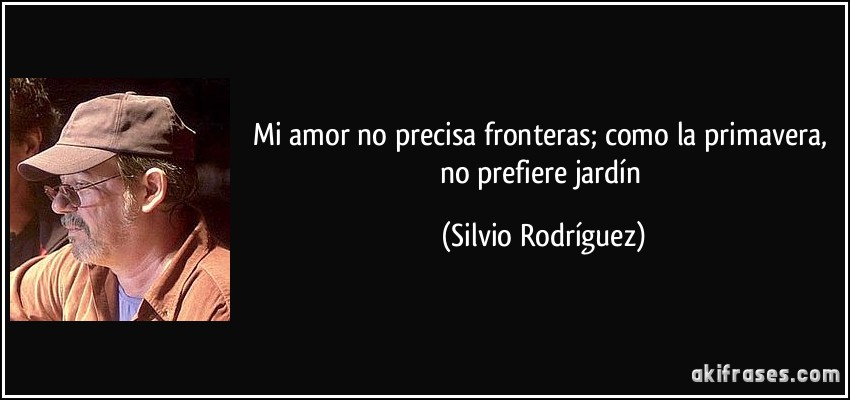 Mi amor no precisa fronteras; como la primavera, no prefiere jardín (Silvio Rodríguez)