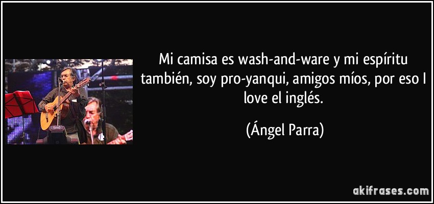 Mi camisa es wash-and-ware y mi espíritu también, soy pro-yanqui, amigos míos, por eso I love el inglés. (Ángel Parra)