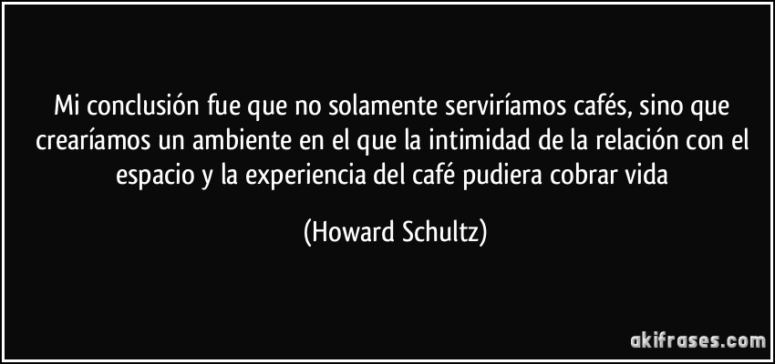 Mi conclusión fue que no solamente serviríamos cafés, sino que crearíamos un ambiente en el que la intimidad de la relación con el espacio y la experiencia del café pudiera cobrar vida (Howard Schultz)