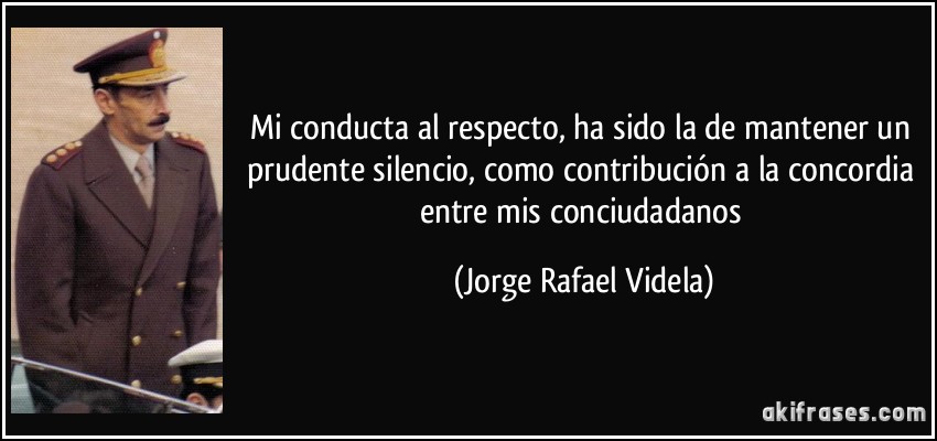 Mi conducta al respecto, ha sido la de mantener un prudente silencio, como contribución a la concordia entre mis conciudadanos (Jorge Rafael Videla)