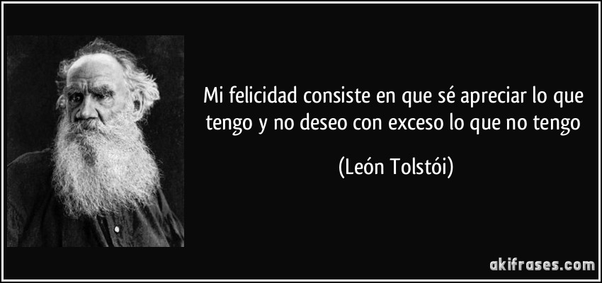 Mi felicidad consiste en que sé apreciar lo que tengo y no deseo con exceso lo que no tengo (León Tolstói)