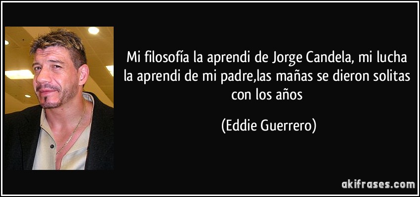 Mi filosofía la aprendi de Jorge Candela, mi lucha la aprendi de mi padre,las mañas se dieron solitas con los años (Eddie Guerrero)