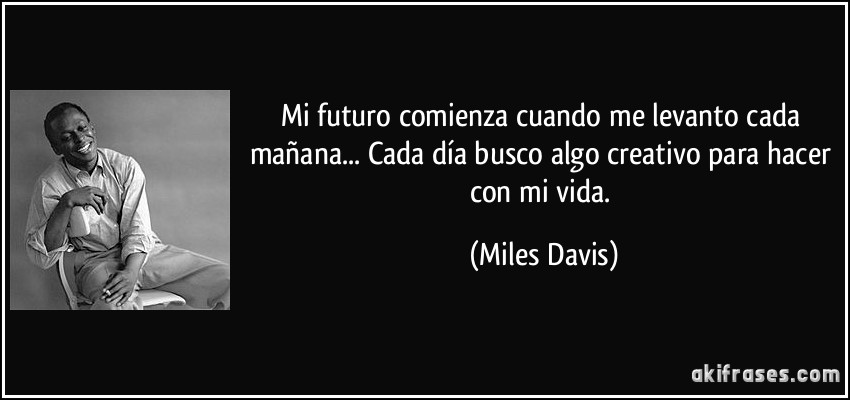 Mi futuro comienza cuando me levanto cada mañana... Cada día busco algo creativo para hacer con mi vida. (Miles Davis)