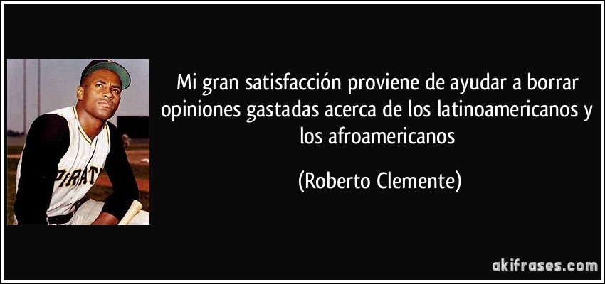 Mi gran satisfacción proviene de ayudar a borrar opiniones gastadas acerca de los latinoamericanos y los afroamericanos (Roberto Clemente)