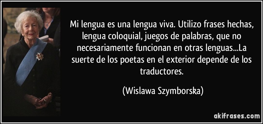 Mi lengua es una lengua viva. Utilizo frases hechas, lengua coloquial, juegos de palabras, que no necesariamente funcionan en otras lenguas...La suerte de los poetas en el exterior depende de los traductores. (Wislawa Szymborska)