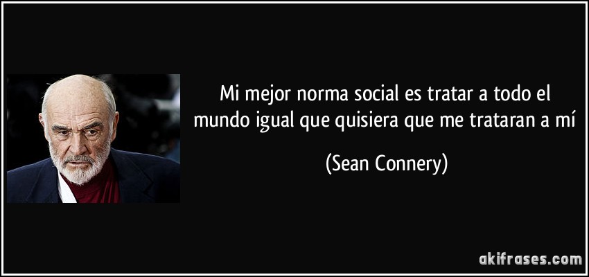 Mi mejor norma social es tratar a todo el mundo igual que quisiera que me trataran a mí (Sean Connery)