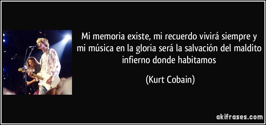 Mi memoria existe, mi recuerdo vivirá siempre y mi música en la gloria será la salvación del maldito infierno donde habitamos (Kurt Cobain)