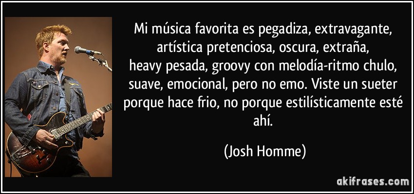 Mi música favorita es pegadiza, extravagante, artística/pretenciosa, oscura, extraña, heavy/pesada, groovy/con melodía-ritmo chulo, suave, emocional, pero no emo. Viste un sueter porque hace frio, no porque estilísticamente esté ahí. (Josh Homme)
