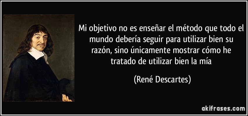 Mi objetivo no es enseñar el método que todo el mundo debería seguir para utilizar bien su razón, sino únicamente mostrar cómo he tratado de utilizar bien la mía (René Descartes)
