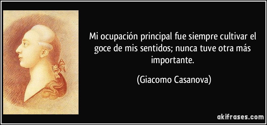 Mi ocupación principal fue siempre cultivar el goce de mis sentidos; nunca tuve otra más importante. (Giacomo Casanova)
