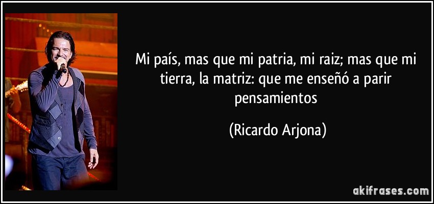 Mi país, mas que mi patria, mi raiz; mas que mi tierra, la matriz: que me enseñó a parir pensamientos (Ricardo Arjona)
