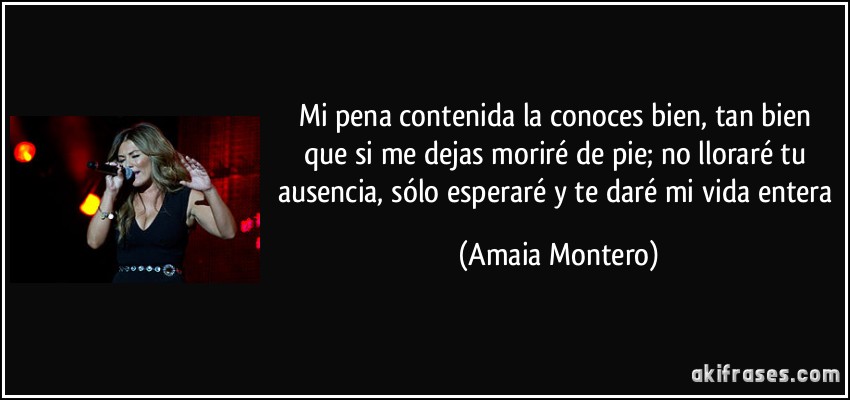 Mi pena contenida la conoces bien, tan bien que si me dejas moriré de pie; no lloraré tu ausencia, sólo esperaré y te daré mi vida entera (Amaia Montero)
