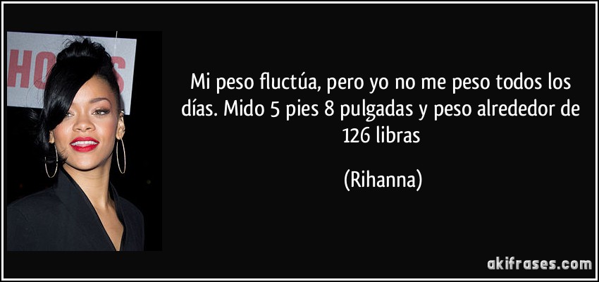 Mi peso fluctúa, pero yo no me peso todos los días. Mido 5 pies 8 pulgadas y peso alrededor de 126 libras (Rihanna)