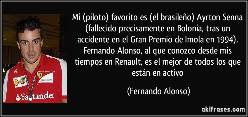 Mi (piloto) favorito es (el brasileño) Ayrton Senna (fallecido precisamente en Bolonia, tras un accidente en el Gran Premio de Imola en 1994). Fernando Alonso, al que conozco desde mis tiempos en Renault, es el mejor de todos los que están en activo (Fernando Alonso)