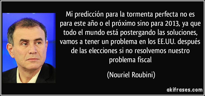 Mi predicción para la tormenta perfecta no es para este año o el próximo sino para 2013, ya que todo el mundo está postergando las soluciones, vamos a tener un problema en los EE.UU. después de las elecciones si no resolvemos nuestro problema fiscal (Nouriel Roubini)