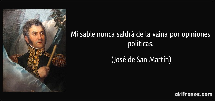 Mi sable nunca saldrá de la vaina por opiniones políticas. (José de San Martín)