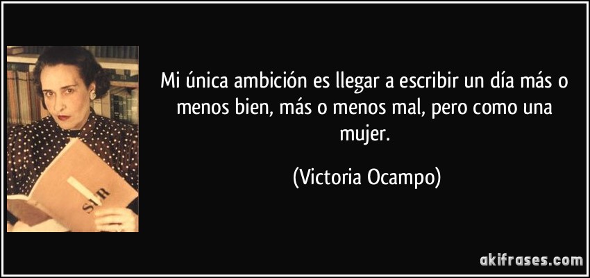 Mi única ambición es llegar a escribir un día más o menos bien, más o menos mal, pero como una mujer. (Victoria Ocampo)