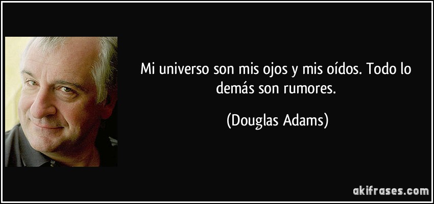 Mi universo son mis ojos y mis oídos. Todo lo demás son rumores. (Douglas Adams)