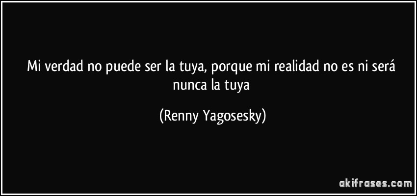 Mi verdad no puede ser la tuya, porque mi realidad no es ni será nunca la tuya (Renny Yagosesky)