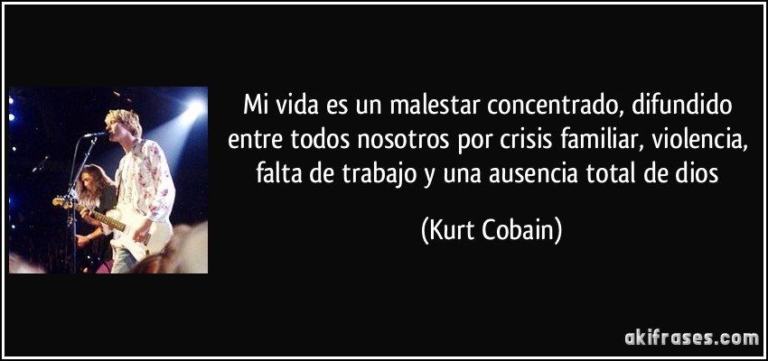 Mi vida es un malestar concentrado, difundido entre todos nosotros por crisis familiar, violencia, falta de trabajo y una ausencia total de dios (Kurt Cobain)