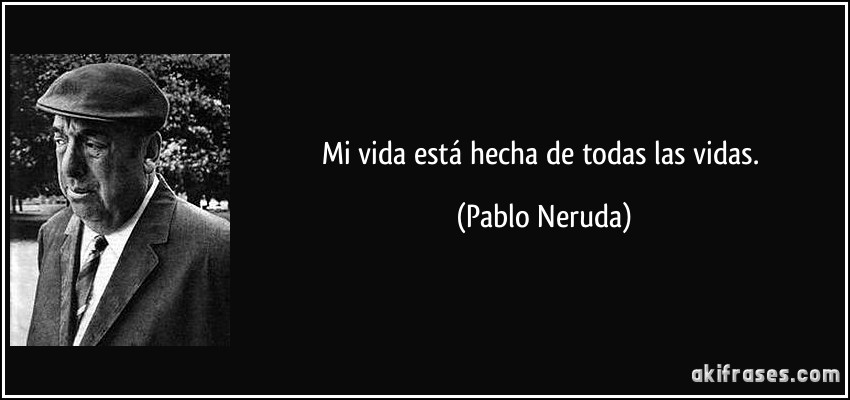 Mi vida está hecha de todas las vidas. (Pablo Neruda)