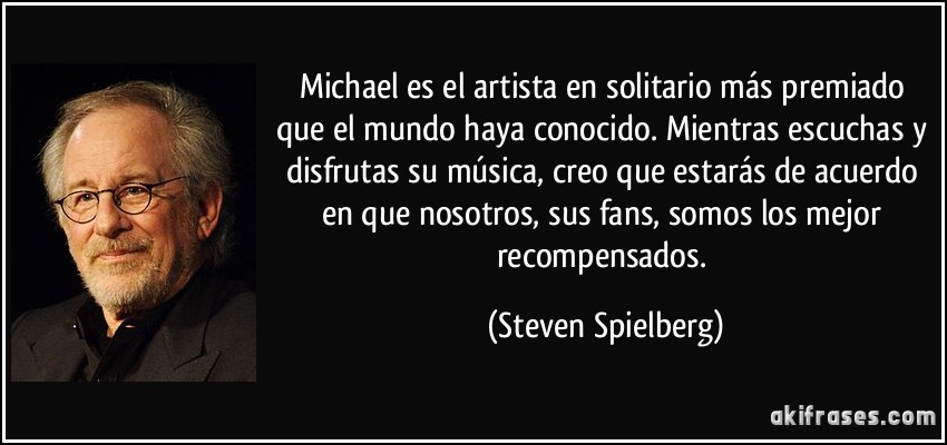 Michael es el artista en solitario más premiado que el mundo haya conocido. Mientras escuchas y disfrutas su música, creo que estarás de acuerdo en que nosotros, sus fans, somos los mejor recompensados. (Steven Spielberg)