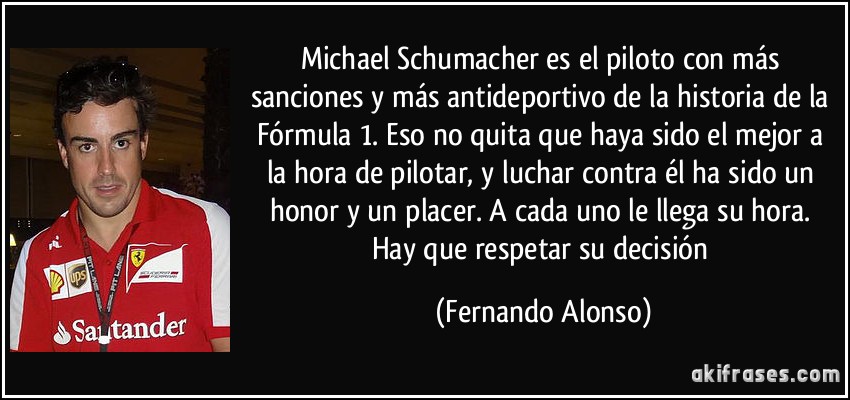 Michael Schumacher es el piloto con más sanciones y más antideportivo de la historia de la Fórmula 1. Eso no quita que haya sido el mejor a la hora de pilotar, y luchar contra él ha sido un honor y un placer. A cada uno le llega su hora. Hay que respetar su decisión (Fernando Alonso)