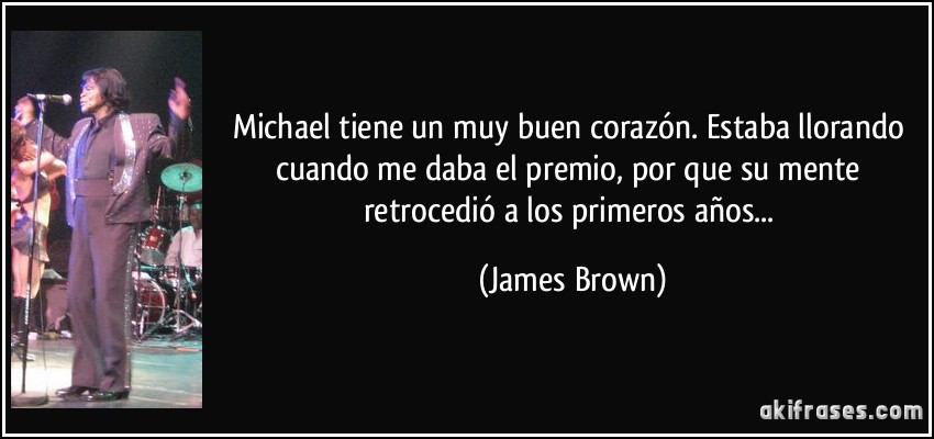 Michael tiene un muy buen corazón. Estaba llorando cuando me daba el premio, por que su mente retrocedió a los primeros años... (James Brown)