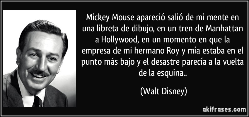 Mickey Mouse apareció salió de mi mente en una libreta de dibujo, en un tren de Manhattan a Hollywood, en un momento en que la empresa de mi hermano Roy y mía estaba en el punto más bajo y el desastre parecía a la vuelta de la esquina.. (Walt Disney)